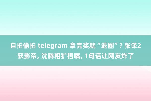 自拍偷拍 telegram 拿完奖就“退圈”? 张译2获影帝， 沈腾粗犷捂嘴， 1句话让网友炸了