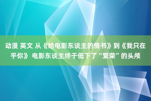 动漫 英文 从《给电影东谈主的情书》到《我只在乎你》 电影东谈主终于低下了“繁荣”的头颅