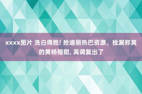 xxxx图片 洗白得胜! 抢迪丽热巴资源、捡漏郑爽的黄杨钿甜， 高调复出了
