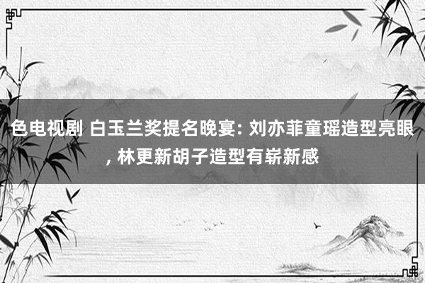 色电视剧 白玉兰奖提名晚宴: 刘亦菲童瑶造型亮眼， 林更新胡子造型有崭新感