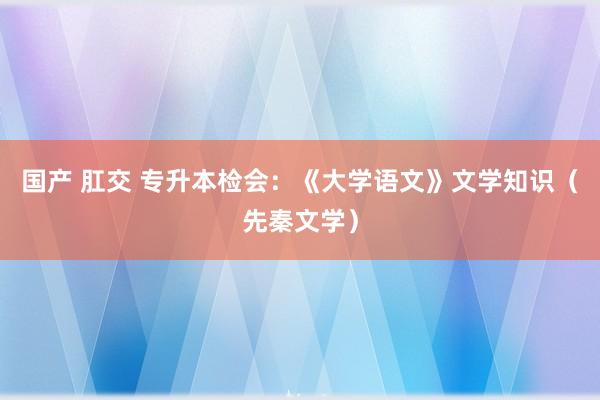 国产 肛交 专升本检会：《大学语文》文学知识（先秦文学）