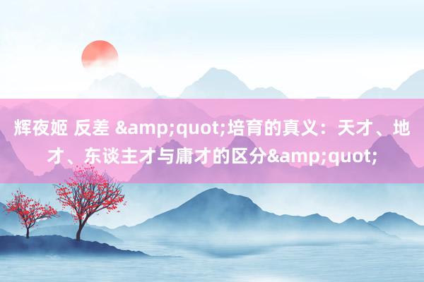 辉夜姬 反差 &quot;培育的真义：天才、地才、东谈主才与庸才的区分&quot;