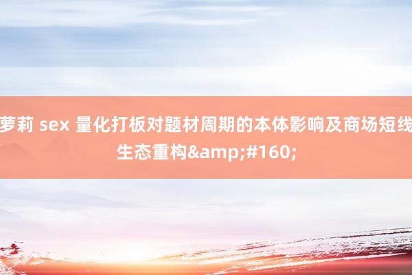 萝莉 sex 量化打板对题材周期的本体影响及商场短线生态重构&#160;