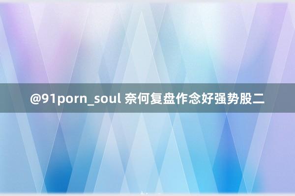 @91porn_soul 奈何复盘作念好强势股二