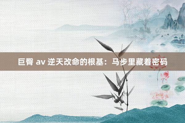巨臀 av 逆天改命的根基：马步里藏着密码