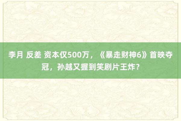 李月 反差 资本仅500万，《暴走财神6》首映夺冠，孙越又握到笑剧片王炸？
