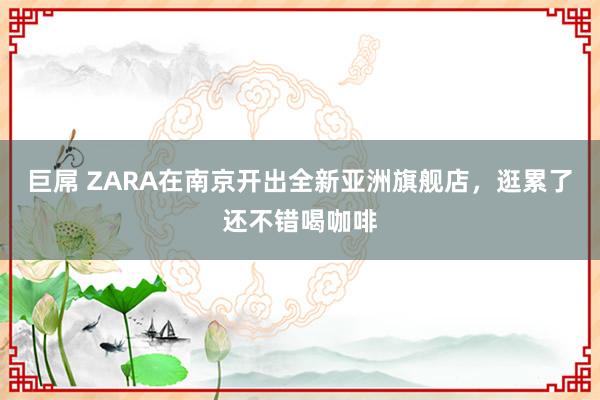 巨屌 ZARA在南京开出全新亚洲旗舰店，逛累了还不错喝咖啡