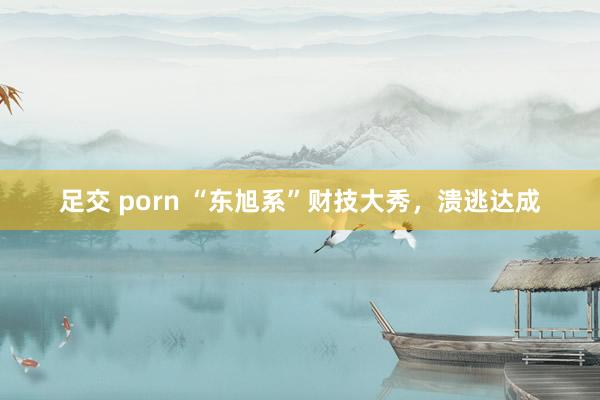 足交 porn “东旭系”财技大秀，溃逃达成